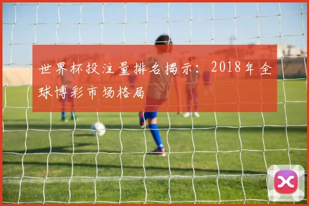 世界杯投注量排名揭示:2018年全球博彩市场格局