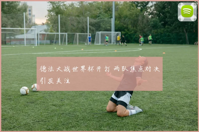 德法大战世界杯开打 两队焦点对决引发关注