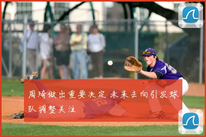 周琦做出重要决定 未来去向引发球队调整关注