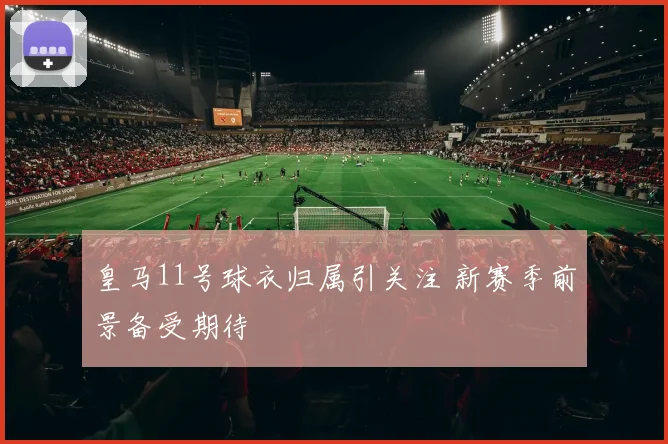 皇马11号球衣归属引关注 新赛季前景备受期待
