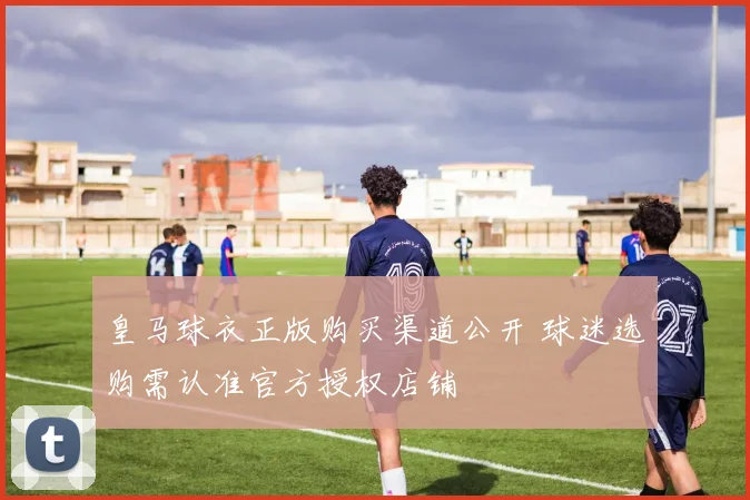 皇马球衣正版购买渠道公开 球迷选购需认准官方授权店铺