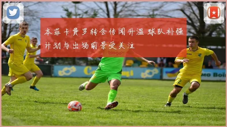 本菲卡费罗转会传闻升温 球队补强计划与出场前景受关注