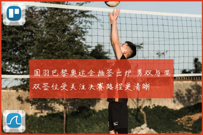 国羽巴黎奥运会抽签出炉 男双与混双签位受关注决赛路程更清晰