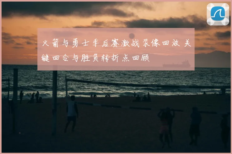 火箭与勇士季后赛激战录像回放 关键回合与胜负转折点回顾