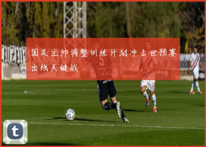 国足主帅调整训练计划冲击世预赛出线关键战