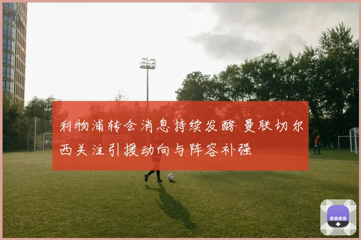 利物浦转会消息持续发酵 曼联切尔西关注引援动向与阵容补强