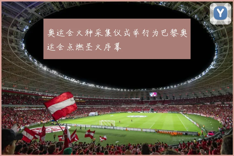 奥运会火种采集仪式举行为巴黎奥运会点燃圣火序幕
