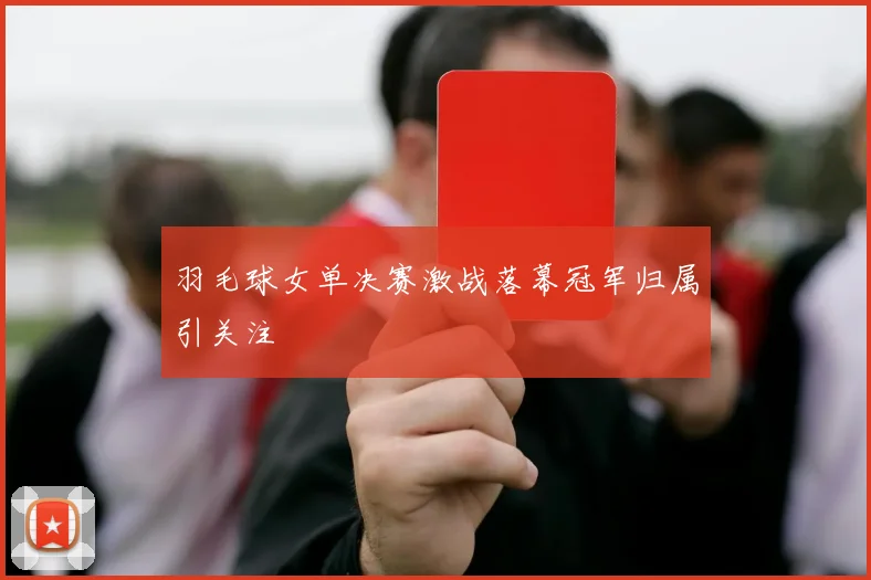 羽毛球女单决赛激战落幕冠军归属引关注