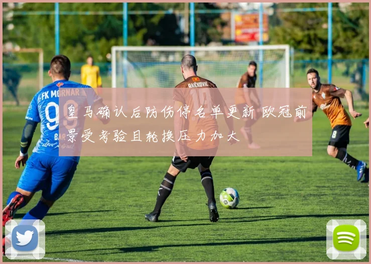皇马确认后防伤停名单更新 欧冠前景受考验且轮换压力加大