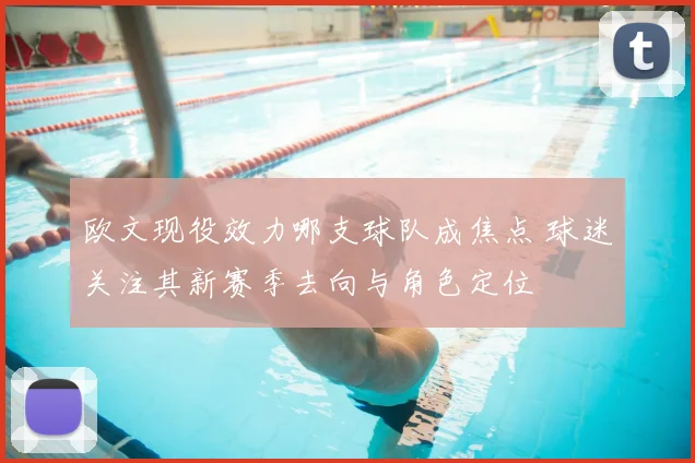 欧文现役效力哪支球队成焦点 球迷关注其新赛季去向与角色定位