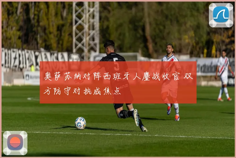 奥萨苏纳对阵西班牙人鏖战收官 双方防守对抗成焦点