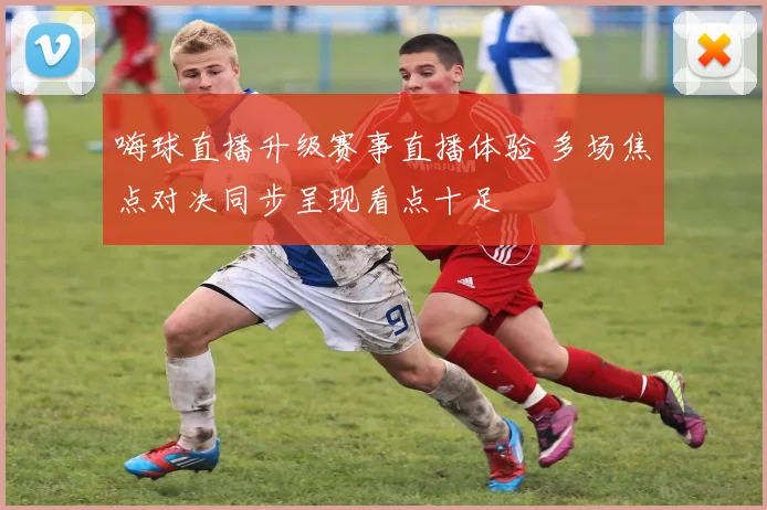 嗨球直播升级赛事直播体验 多场焦点对决同步呈现看点十足