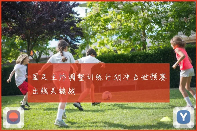 国足主帅调整训练计划冲击世预赛出线关键战