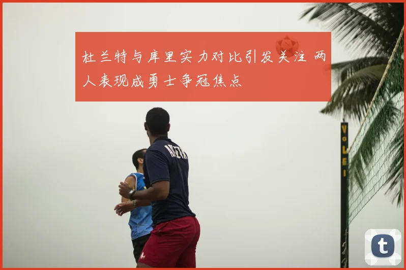 杜兰特与库里实力对比引发关注 两人表现成勇士争冠焦点