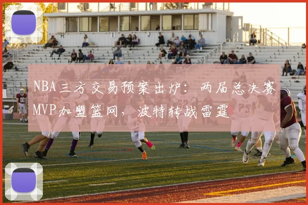 NBA三方交易预案出炉:两届总决赛MVP加盟篮网,波特转战雷霆