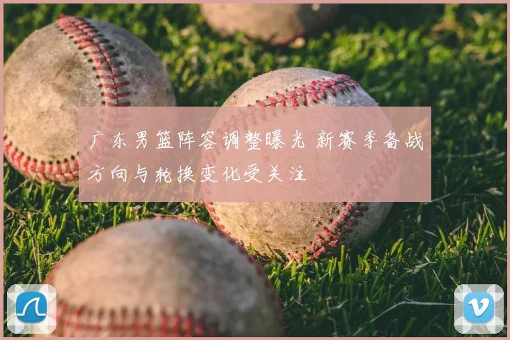 广东男篮阵容调整曝光 新赛季备战方向与轮换变化受关注