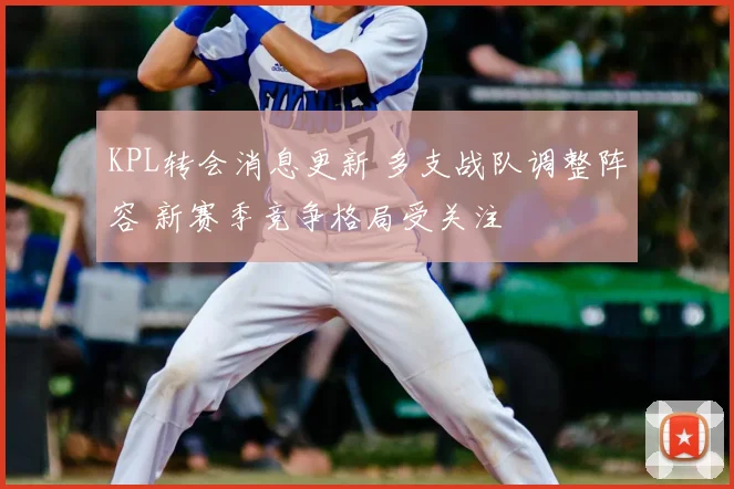 KPL转会消息更新 多支战队调整阵容 新赛季竞争格局受关注