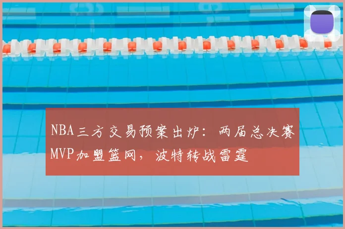 NBA三方交易预案出炉:两届总决赛MVP加盟篮网,波特转战雷霆