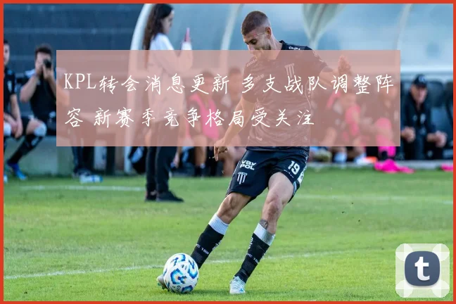 KPL转会消息更新 多支战队调整阵容 新赛季竞争格局受关注