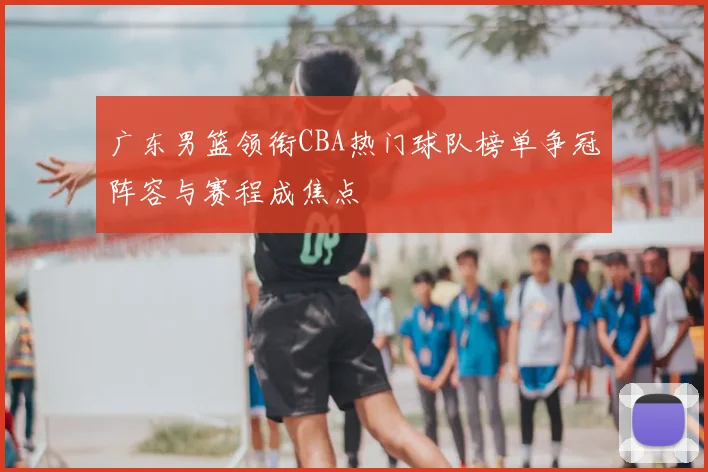 广东男篮领衔CBA热门球队榜单争冠阵容与赛程成焦点