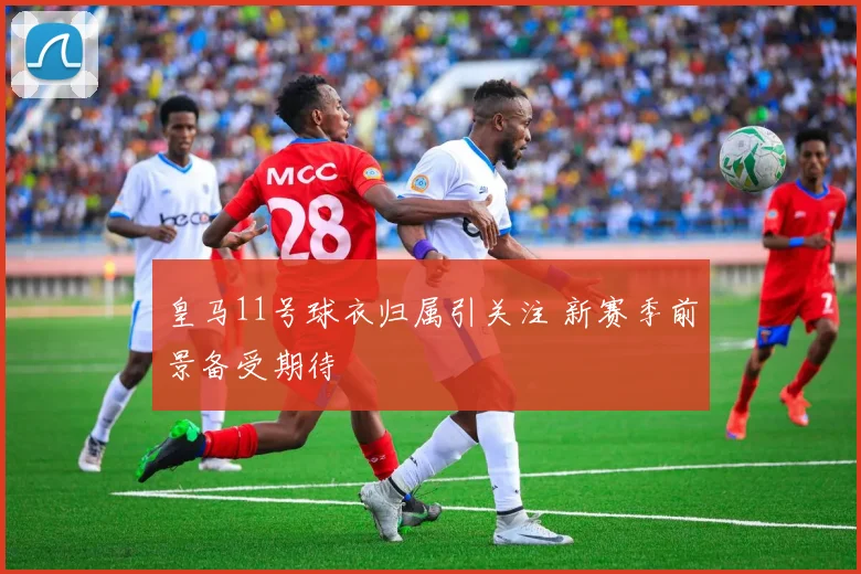 皇马11号球衣归属引关注 新赛季前景备受期待