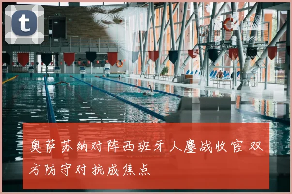 奥萨苏纳对阵西班牙人鏖战收官 双方防守对抗成焦点