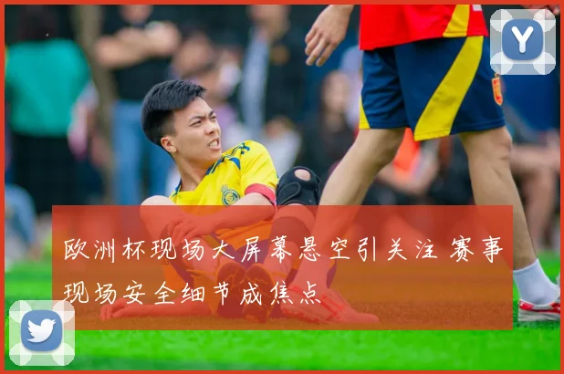 欧洲杯现场大屏幕悬空引关注 赛事现场安全细节成焦点