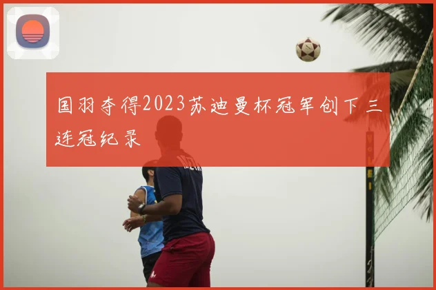 国羽夺得2023苏迪曼杯冠军创下三连冠纪录