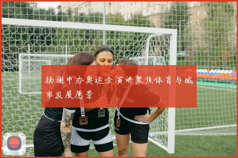 杨澜申办奥运会演讲聚焦体育与城市发展愿景