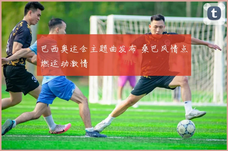 巴西奥运会主题曲发布 桑巴风情点燃运动激情