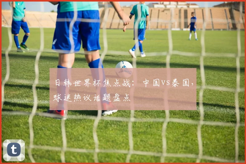 日韩世界杯焦点战:中国vs泰国,球迷热议话题盘点