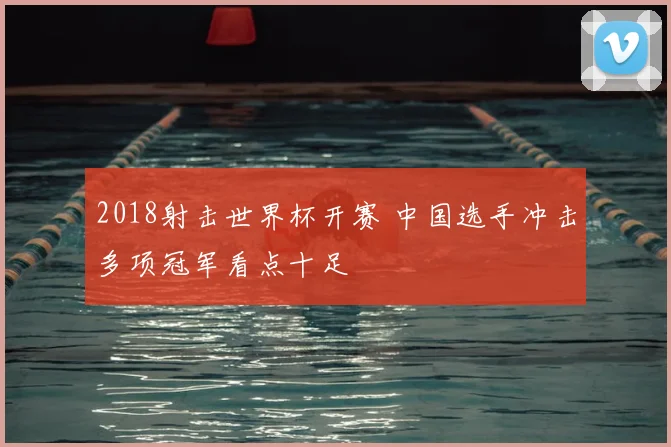 2018射击世界杯开赛 中国选手冲击多项冠军看点十足