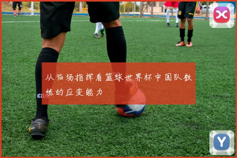 从临场指挥看篮球世界杯中国队教练的应变能力
