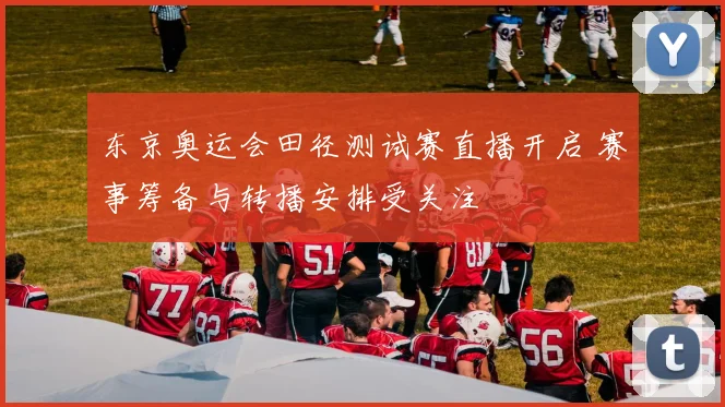 东京奥运会田径测试赛直播开启 赛事筹备与转播安排受关注