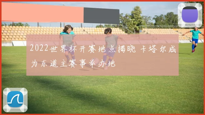 2022世界杯开赛地点揭晓 卡塔尔成为东道主赛事举办地