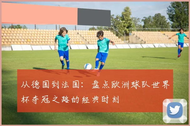 从德国到法国：盘点欧洲球队世界杯夺冠之路的经典时刻