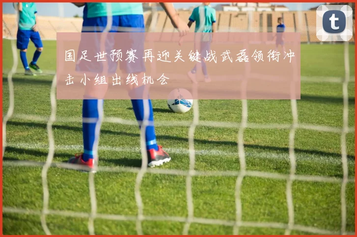 国足世预赛再迎关键战武磊领衔冲击小组出线机会