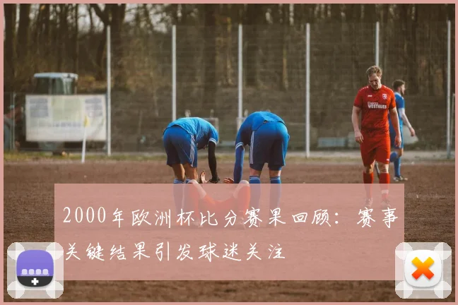 2000年欧洲杯比分赛果回顾：赛事关键结果引发球迷关注