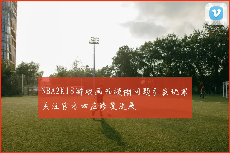 NBA2K18游戏画面模糊问题引发玩家关注官方回应修复进展